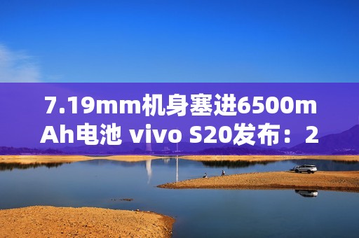 7.19mm机身塞进6500mAh电池 vivo S20发布：2299元起