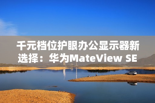 千元档位护眼办公显示器新选择：华为MateView SE又上新啦！