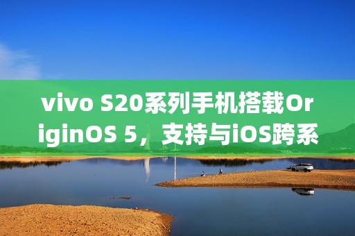 vivo S20系列手机搭载OriginOS 5，支持与iOS跨系统互传实况照片