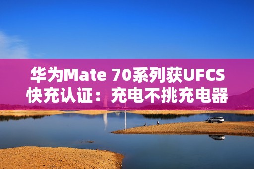 华为Mate 70系列获UFCS快充认证：充电不挑充电器
