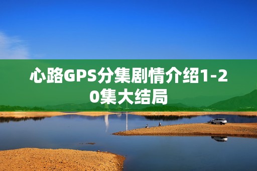 心路GPS分集剧情介绍1-20集大结局