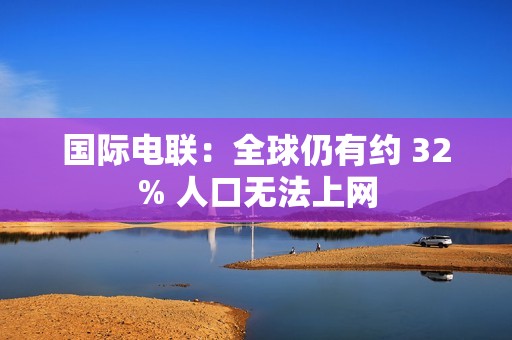 国际电联：全球仍有约 32% 人口无法上网