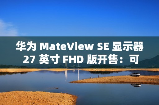 华为 MateView SE 显示器 27 英寸 FHD 版开售：可选旋转升降支架，599 元起