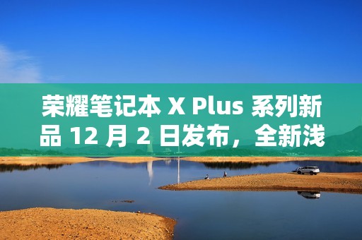 荣耀笔记本 X Plus 系列新品 12 月 2 日发布，全新浅海蓝配色