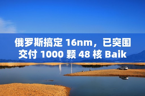俄罗斯搞定 16nm，已突围交付 1000 颗 48 核 Baikal-S 处理器