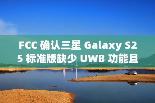 FCC 确认三星 Galaxy S25 标准版缺少 UWB 功能且仍维持 25W 充电