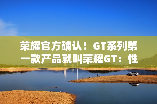 荣耀官方确认！GT系列第一款产品就叫荣耀GT：性能有大招