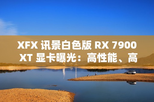 XFX 讯景白色版 RX 7900 XT 显卡曝光：高性能、高颜值