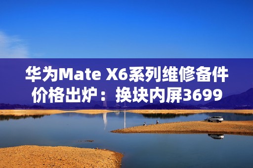 华为Mate X6系列维修备件价格出炉：换块内屏3699元 够买台K80 Pro