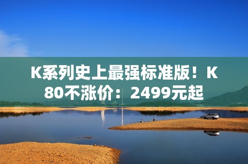 K系列史上最强标准版！K80不涨价：2499元起