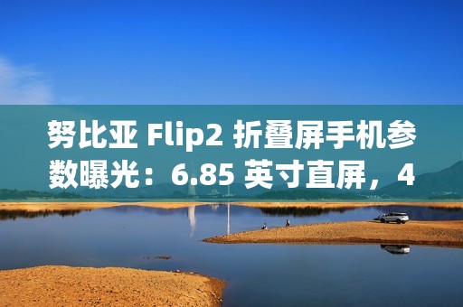 努比亚 Flip2 折叠屏手机参数曝光：6.85 英寸直屏，4225mAh 额定电池容量
