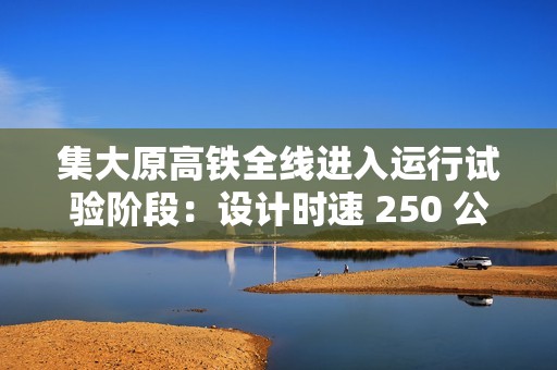 集大原高铁全线进入运行试验阶段：设计时速 250 公里，预计今年年底具备开通条件