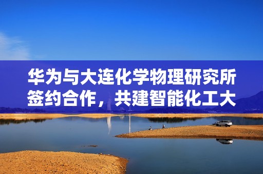 华为与大连化学物理研究所签约合作，共建智能化工大模型