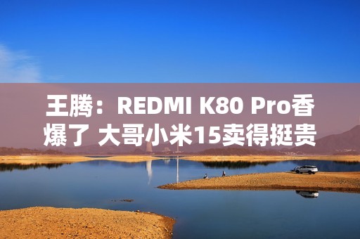 王腾：REDMI K80 Pro香爆了 大哥小米15卖得挺贵的