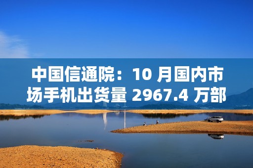 中国信通院：10 月国内市场手机出货量 2967.4 万部，同比增长 1.8%