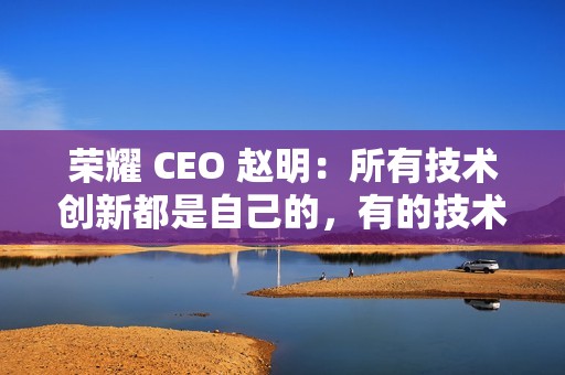 荣耀 CEO 赵明：所有技术创新都是自己的，有的技术华为也没有
