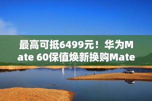 最高可抵6499元！华为Mate 60保值焕新换购Mate 70开启