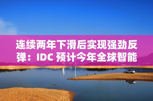 连续两年下滑后实现强劲反弹：IDC 预计今年全球智能手机出货量同比增长 6.2%