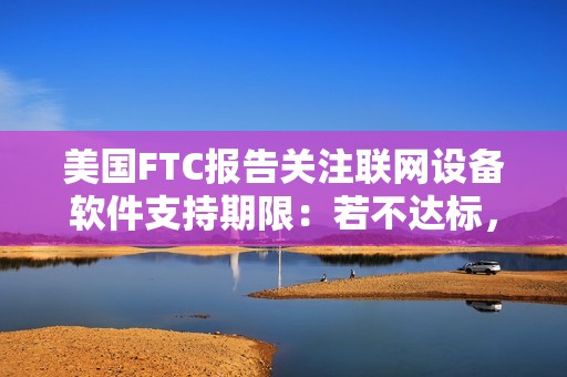 美国FTC报告关注联网设备软件支持期限：若不达标，消费者恐遭经济损失