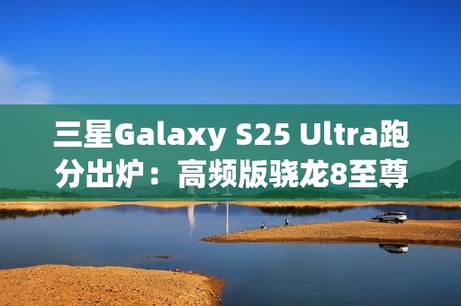 三星Galaxy S25 Ultra跑分出炉：高频版骁龙8至尊稳了