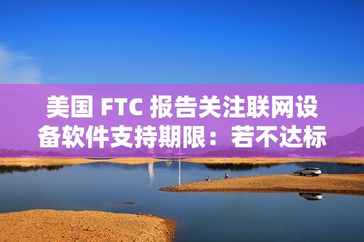 美国 FTC 报告关注联网设备软件支持期限：若不达标，消费者恐遭经济损失