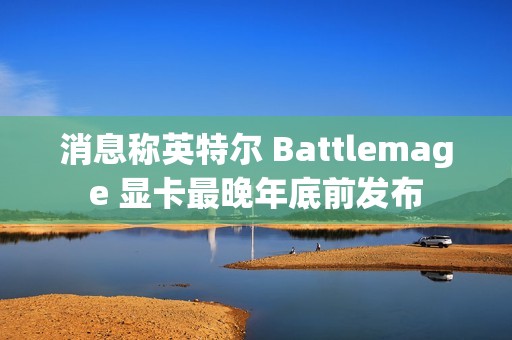 消息称英特尔 Battlemage 显卡最晚年底前发布