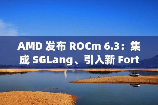AMD 发布 ROCm 6.3：集成 SGLang、引入新 Fortran 编译器等