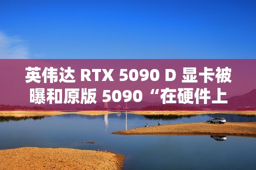 英伟达 RTX 5090 D 显卡被曝和原版 5090“在硬件上没有什么区别”