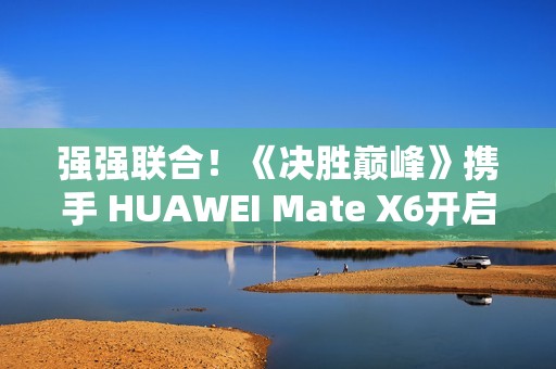 强强联合！《决胜巅峰》携手 HUAWEI Mate X6开启5V5新体验