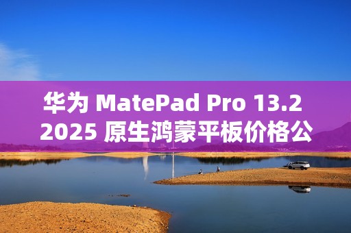 华为 MatePad Pro 13.2 2025 原生鸿蒙平板价格公布，定价 5199 元起