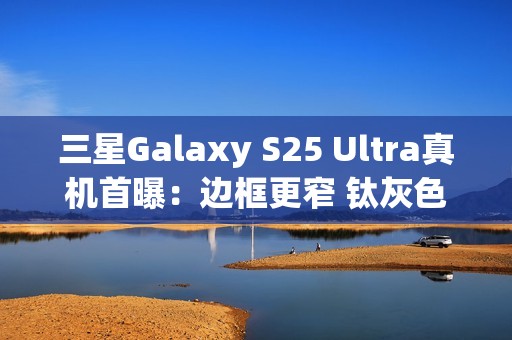 三星Galaxy S25 Ultra真机首曝：边框更窄 钛灰色机身满满科技感