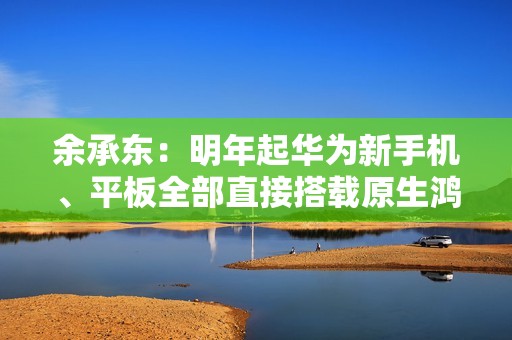 余承东：明年起华为新手机、平板全部直接搭载原生鸿蒙