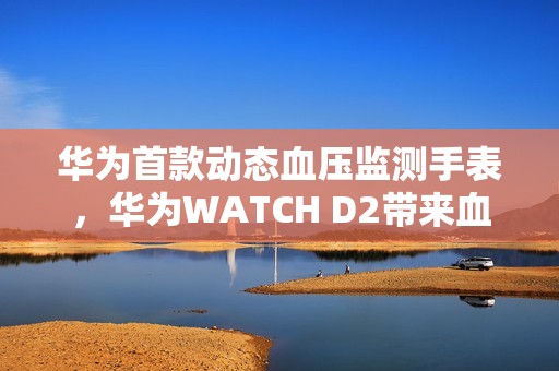 华为首款动态血压监测手表，华为WATCH D2带来血压健康管理新方式
