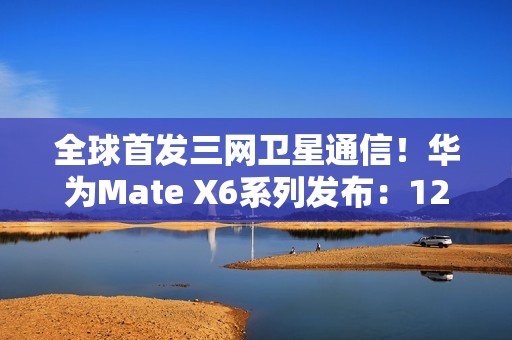 全球首发三网卫星通信！华为Mate X6系列发布：12999元起