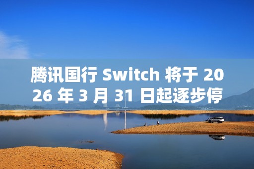 腾讯国行 Switch 将于 2026 年 3 月 31 日起逐步停止任天堂 e 商店和其他网络相关运营服务