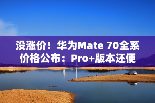 没涨价！华为Mate 70全系价格公布：Pro+版本还便宜了500元