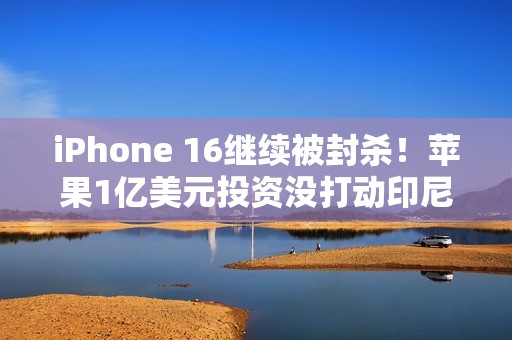 iPhone 16继续被封杀！苹果1亿美元投资没打动印尼