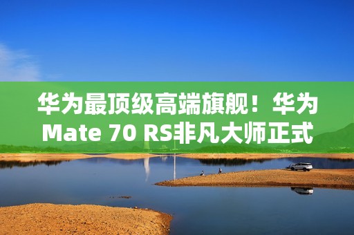 华为最顶级高端旗舰！华为Mate 70 RS非凡大师正式发布：11999元起