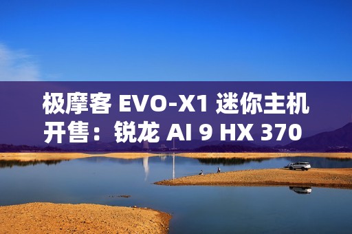 极摩客 EVO-X1 迷你主机开售：锐龙 AI 9 HX 370 + 32G + 1T，双 2.5G 网口，5299 元