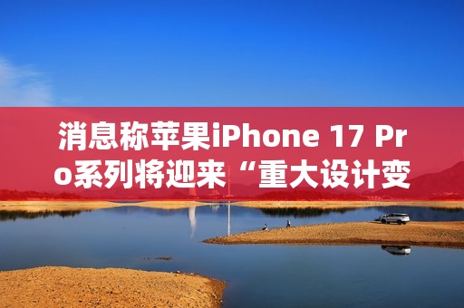 消息称苹果iPhone 17 Pro系列将迎来“重大设计变更”，首次回归铝制机身