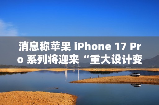 消息称苹果 iPhone 17 Pro 系列将迎来“重大设计变更”，首次回归铝制机身