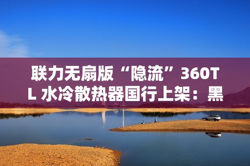 联力无扇版“隐流”360TL 水冷散热器国行上架：黑白双色、需自行选购安装风扇，999 元