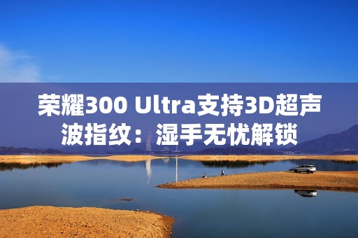 荣耀300 Ultra支持3D超声波指纹：湿手无忧解锁