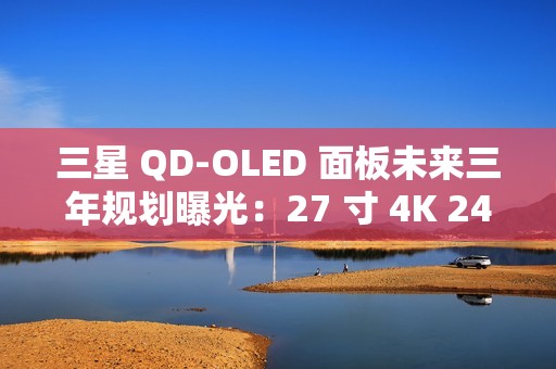 三星 QD-OLED 面板未来三年规划曝光：27 寸 4K 240Hz 电竞显示器预计明年一季度上市
