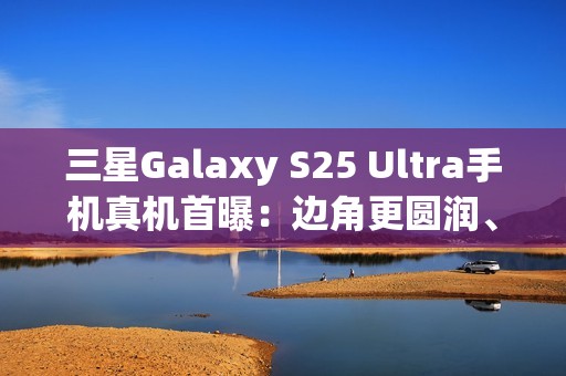 三星Galaxy S25 Ultra手机真机首曝：边角更圆润、边框更窄