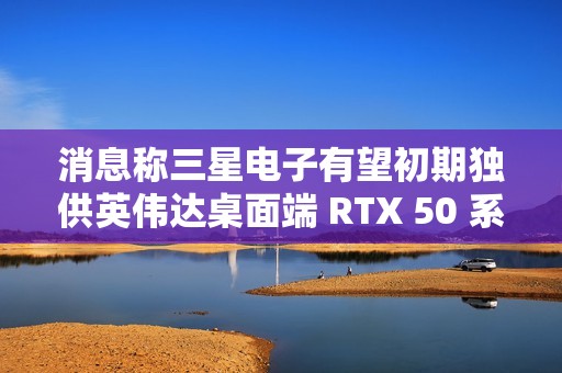 消息称三星电子有望初期独供英伟达桌面端 RTX 50 系显卡 GDDR7 显存