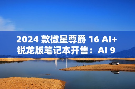 2024 款微星尊爵 16 AI+ 锐龙版笔记本开售：AI 9 HX370 + 32G + 1T 售 12999 元