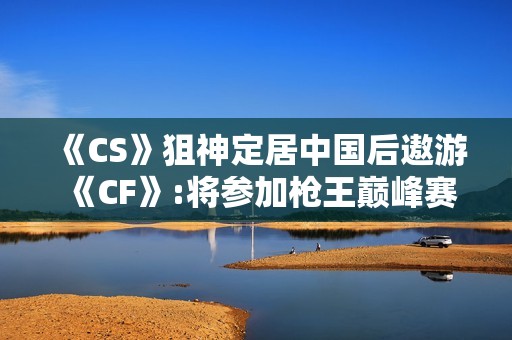 《CS》狙神定居中国后遨游《CF》:将参加枪王巅峰赛