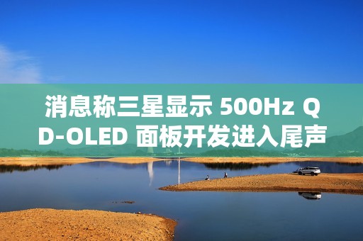 消息称三星显示 500Hz QD-OLED 面板开发进入尾声，有望刷新率反超 LGD