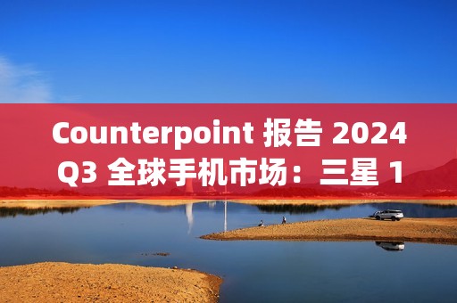 Counterpoint 报告 2024Q3 全球手机市场：三星 19%、苹果 17%、小米 14%